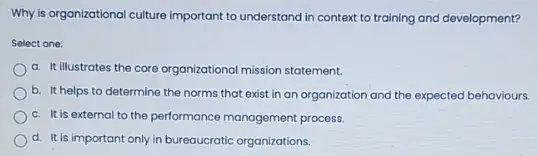 Why is organizational culture important to understand in context to training and development?
Select one:
a. It illustrates the core organizational mission statement.
b. It helps to determine the norms that exist in an organization and the expected behaviours.
c. It is external to the performance management process.
d. It is important only in bureaucratic organizations.