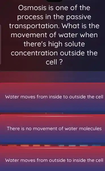 Osmosis is one of the
process in the passive
transportation . What is the
movement of water when
there's high solute
concentration outside the
cell ?
Water moves from inside to outside the cell
There is no movement of water molecules
Water moves from outside to inside the cell