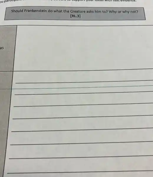 ou participate	to support your lucas with text evidence.
Should Frankenstein do what the Creature asks him to? Why or why not?
[RL.3]
square 
__
__