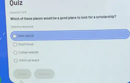 Ouiz
Question 3 of 6
Which of these places would be a good place to look for a scholarship?
Select a response.
State capital
Court house
College website
Online job board