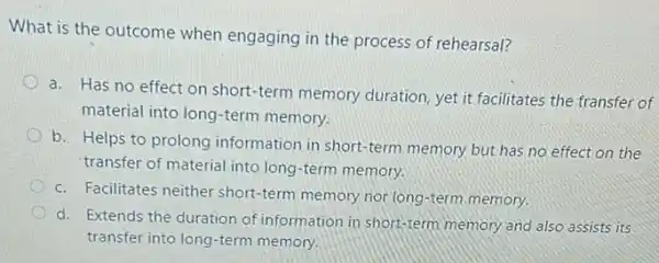 What is the outcome when engaging in the process of rehearsal?
o
a. Has no effect on short-term memory duration, yet it facilitates the transfer of
material into long-term memory.
b. Helps to prolong information in short-term memory but has no effect on the
transfer of material into long-term memory.
c. Facilitates neither short-term memory nor long -term memory.
d. Extends the duration of information in short-term memory and also assists its
transfer into long-term memory.