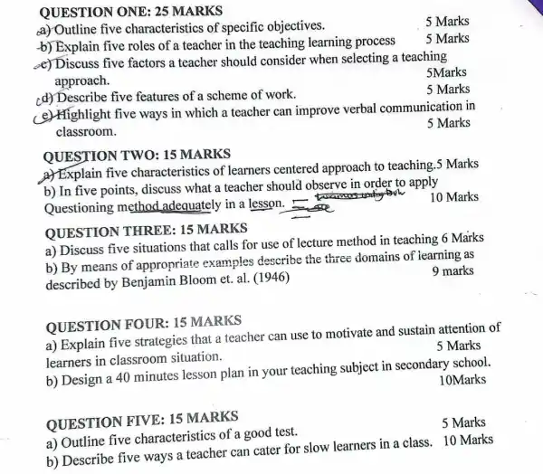 a) Outline five characteristics of a good test.
QUESTION FIVE: 15 MARKS
b) Describe five ways a teacher can cater for slow learners in a class 10 Marks
QUESTION ONE:25 MARKS
a) Outline five characteristics of 'specific objectives.
5 Marks
b) Explain five roles of a teacher in the teaching learning process
5 Marks
e) Discuss five factors a teacher should consider when selecting a teaching
approach.
5Marks
cd) Describe five features of a scheme of work.
5 Marks
e) Highlight five ways in which a teacher can improve verbal communication in
classroom.
5 Marks
a) Explain five characteristics of learners centered approach to teaching .5 Marks
QUESTION TWO: 15 MARKS
b) In five points,discuss what a teacher should observe in order to apply
Questioning method adequately in a lesson.
QUESTION THREE: 15 MARKS
b) By means of appropriate examples describe the three domains of learning as
described by Benjamin Bloom et.al. (1946)
a) Discuss five situations that calls for use of lecture method in teaching 6 Marks
9 marks
a) Explain five strategies that a teacher can use to motivate and sustain attention of
learners in classroom situation.
QUESTION FOUR: 15 MARKS
b) Design a 40 minutes lesson plan in your teaching subject in secondary school.
10Marks
5 Marks
10 Marks
5 Marks