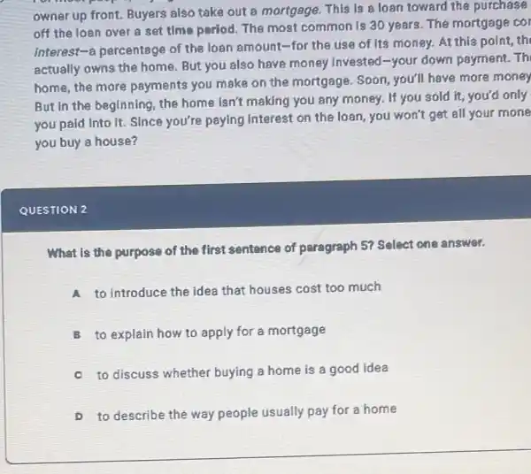 owner up front. Buyers also take out a mortgage. This is s loan toward the purchase
off the loan over a set time period The most common is 30 years. The mortgage cor
interest-a percentage of the loan amount -for the use of Its money. At this point, th
actually owns the home. But you also have money invested-your down payment. Th
home,the more payments you make on the mortgage. Soon you'll have more money
But in the beginning the home isn't making you any money. If you sold it, you'd only
you paid into it Since you're paying interest on the loan you won't get all your mone
you buy a house?
QUESTION 2
What is the purpose of the first sentence of paragraph 57 Select one answer.
A to introduce the idea that houses cost too much
B to explain how to apply for a mortgage
to discuss whether buying a home is a good idea
D to describe the way people usually pay for a home