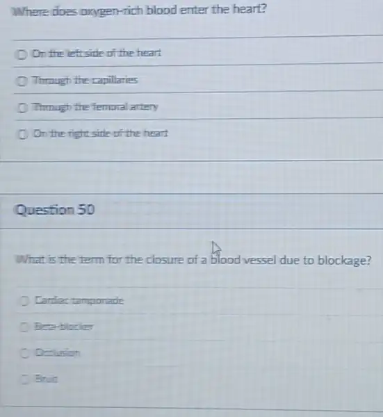 Where does oxygen-rich blood enter the heart?
On the left side of the heart
Through the rapillaries
Through the femoral artery
On the right side of the heart
Question 50
What is the term for the closure of a blood vessel due to blockage?
Cardiac tamponade
Beta-blocker
Occlusion
Bruit