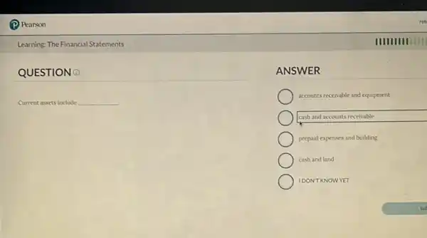 (P) Pearson
Learning: The Financial Statements
QUESTION 0
Current assets include __
ret
IIIIIIIIIIIII
ANSWER
accounts receivable and equipment
cash and accounts receivable
prepaid expenses and building
cash and land
IDONT KNOWYET