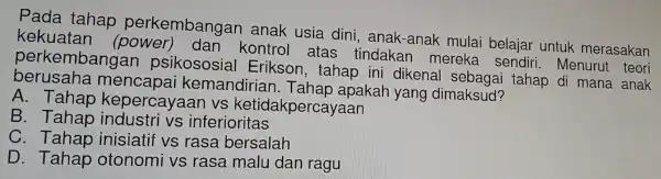 Pada tahap pe rk embangan anak usia din i, anak-anak mulai belaiar untuk merasakan
kekuatan (power)dan kontrol atas tindakan mereka sendiri . Menurut teori
perkemb angan psikososial Erikson , tahap ini dikens al sebagai tahap di mana anak
berusaha mencapai kemandirian . Tahap apakah yang dimaksud?
A. Tahap kepercaya an vs ketidah percayaan
B. Tahap industri vs inferio ritas
C. Tahap inisiatif vs rasa bersalah
D. Tahap otonomi vs rasa malu dan ragu