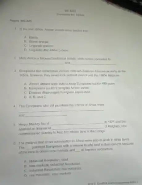 Pages 340-345
1. In the mid 1800s, African people were divided into __
A. Bands
B. Ethnic groups
C. Linguistic groups
D. Linguistic and ethnic groups
2. Most Africans followed traditional beliefs, while others converted to
__ and __
3. Europeans had established contact with sub-Saharan Africans as early as the
1450s, however, they never look political control until the 1800 s because __
A. African armies were able to keep Europeans out for 400 years
B. Europeans couldn't navigate African rivers
C. Disease discouraged European exploration
D. A, B. and C
4. The Europeans who did penetrate the interior of Africa were
__ __
and __
5. Henry Stanley found
__ in 1871 and this
sparked an interest of __ of Belgium, who
commissioned Stanley to help him obtain land in the Congo
6. The motives that drove colonization in Africa were also at work in other lands
The __
provided Europeans with a season to add land to their control because
of the race to obtain new markets and __ to improve economics.
A. Industrial Revolution land
B. new markets; Industria Revolution
C. Industrial Revolution; raw materials
D. raw materials; new markets