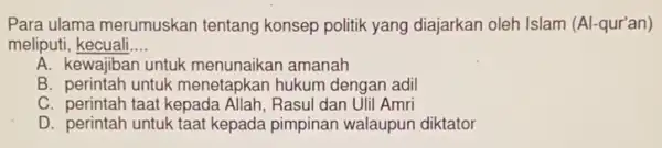 Para ulama merumuskan tentang konsep politik yang diajarkan oleh Islam (Al -qur'an)
meliputi, kecuali __
A. kewajiban untuk menunaikan amanah
B. perintah untuk menetapkan hukum dengan adil
C. perintah taat kepada Allah, Rasul dan Ulil Amri
D. perintah untuk taat kepada pimpinan walaupun diktator