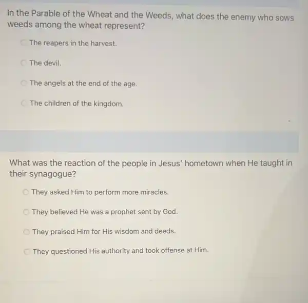 In the Parable of the Wheat and the Weeds, what does the enemy who sows
weeds among the wheat represent?
The reapers in the harvest.
The devil.
The angels at the end of the age.
The children of the kingdom.
What was the reaction of the people in Jesus' hometown when He taught in
their synagogue?
They asked Him to perform more miracles.
They believed He was a prophet sent by God.
They praised Him for His wisdom and deeds.
They questioned His authority and took offense at Him.