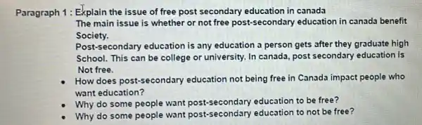 Paragraph 1: Explain the issue of free post secondary education in canada
The main issue is whether or not free post-secondary education in canada benefit
Society.
Post-secondary education is any education a person gets after they graduate high
School. This can be college or university.In canada, post secondary education is
Not free.
How does post-secondary education not being free in Canada impact people who
want education?
Why do some people want post-secondary education to be free?
Why do some people want post-secondary education to not be free?