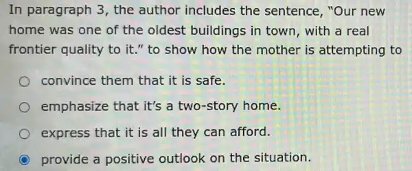 In paragraph 3 , the author includes the sentence, "Our new
home was one of the oldest buildings in town, with a real
frontier quality to it." to show how the mother is attempting to
convince them that it is safe.
emphasize that it's a two -story home.
express that it is all they can afford.
provide a positive outlook on the situation.