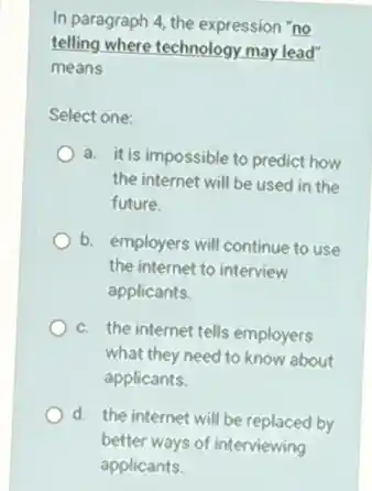 In paragraph 4, the expression "no
telling where technology may lead"
means
Select one:
a. it is impossible to predict how
the internet will be used in the
future.
b. employers will continue to use
the internet to interview
applicants.
c. the internet tells employers
what they need to know about
applicants.
d. the internet will be replaced by
better ways of interviewing