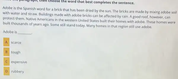 the paragraph, then choose the word that best completes the sentence.
Adobe is the Spanish word for a brick that has been dried by the sun. The bricks are made by mixing adobe soil
with water and straw.Buildings made with adobe bricks can be affected by rain. Agood roof, however, can
protect them. Native Americans in the western United States built their homes with adobe. These homes were
built thousands of years ago Some still stand today.Many homes in that region still use adobe.
Adobe is __
A scarce
B tough
C
expensive
D rubbery D