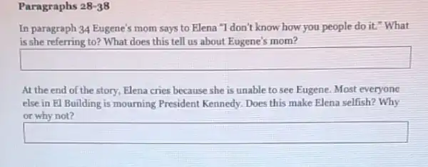 Paragraphs 28-38
In paragraph 34 Eugene's mom says to Elena "I don't know how you people do it."What
is she referring to?What does this tell us about Eugene's mom?
square 
At the end of the story, Elena cries because she is unable to see Eugene. Most everyone
else in El Building is mourning President Kennedy Does this make Elena selfish? Why
or why not?
square