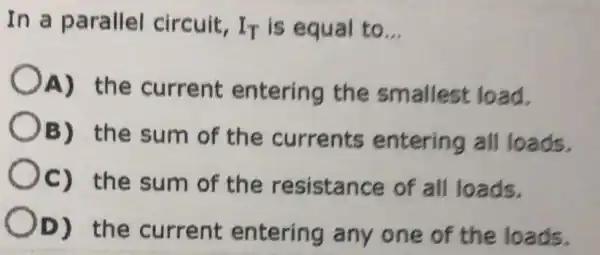 In a parallel circuit. I_(T) is equal to __
A) the current entering the smallest load.
OB) the sum of the currents entering all loads.
Oc) the sum of the resistance of all loads.
OD) the current entering any one of the loads.