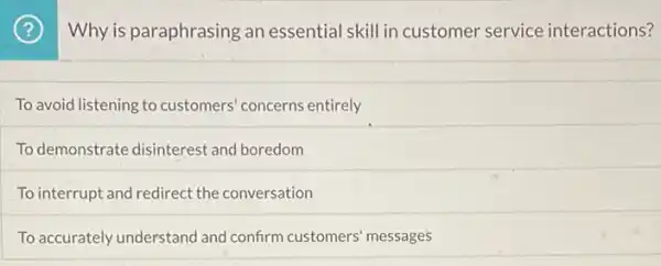 (?) Why is paraphrasing an essential skill in customer service interactions?
To avoid listening to customers' concerns entirely
To demonstrate disinteres'and boredom
To interrupt and redirect the conversation
To accurately understand and confirm customers' messages