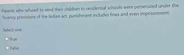 Parents who refused to send their children to residential schools were persecuted under the
Truancy provisions of the Indian act, punishment includes fines and even imprisonment.
Select one:
True
False