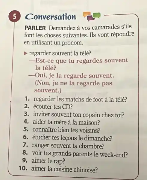 PARLER Demandez à vos camarades s'ils
font les choses suivantes. Ils vont répondre
en utilisant un pronom.
regarder souvent la télé?
__ -Est-ce que tu regardes souvent
la télé?
__ -Oui, je la regarde souvent.
(Non, je ne la regarde pas
souvent.)
1. regarder les matchs de foot à la télé?
2. écouter tes CD?
3. inviter souvent ton copain chez toi?
4. aider ta mère à la maison?
5. connañtre bien tes voisins?
6. étudier tes leçons le dimanche?
7. ranger souvent ta chambre?
8. voir tes grands -parents le week-end?
9. aimer le rap?
10. aimer la cuisine chinoise?
5 conversation