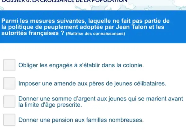 Parmi les mesures suivantes, laquelle ne fait pas partie de
la politique de peuplement adoptée par Jean Talon et les
autorités françaises? (Maitrise des connaissances)
Obliger les engagés à s'établir dans la colonie.
Imposer une amende aux pères de jeunes célibataires.
Donner une somme d'argent aux jeunes qui se marient avant
la limite d'âge prescrite.
Donner une pension aux familles nombreuses.