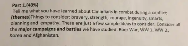 Part 1. (40% )
Tell me what you have learned about Canadians in combat during a conflict
(themes)Things to consider: bravery , strength, courage , ingenuity, smarts,
planning and empathy. These are just a few sample ideas to consider Consider all
the major campaigns and battles we have studied: Boer War, WW 1,ww2.
Korea and Afghanistan.