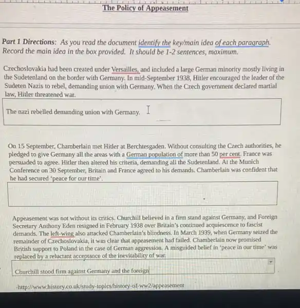 Part 1 Directions: As you read the document identify the key/main idea of each paragraph.
Record the main idea in the box provided.It should be 1-2 sentences, maximum.
Czechoslovakia had been created under Versailles, and included a large German minority mostly living in
the Sudetenland on the border with Germany. In mid-September 1938, Hitler encouraged the leader of the
Sudeten Nazis to rebel.demanding union with Germany When the Czech government declared martial
law, Hitler threatened war.
The nazi rebelled demanding union with Germany. I
On 15 September, Chamberlain met Hitler at Berchtesgaden . Without consulting the Czech authorities, he
pledged to give Germany all the areas with a German population of more than 50 per cent. France was
persuaded to agree. Hitler then altered his criteria demanding all the Sudetenland At the Munich
Conference on 30 September,Britain and France agreed to his demands. Chamberlain was confident that
he had secured "peace for our time'.
square 
Appeasement was not without its critics. Churchill believed in a firm stand against Germany, and Foreign
Secretary Anthony Eden resigned in February 1938 over Britain's continued acquiescence to fascist
demands. The left-wing also attacked Chamberlain's blindness In March 1939 , when Germany seized the
remainder of Czechoslovakia, it was clear that appeasement had failed. Chamberlain now promised
British support to Poland in the case of German aggression. A misguided belief in 'peace in our time' was
replaced by a reluctant acceptance of the inevitability of war.
square 
-http://www.history.co.uk/study topics/history-of-ww2/appeasement