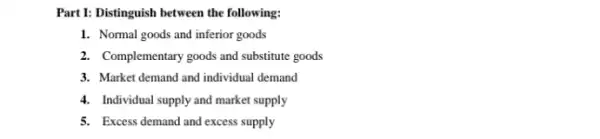 Part 1: Distinguish between the following:
1. Normal goods and inferior goods
2. Complementary goods and substitute goods
3. Market demand and individual demand
4. Individual supply and market supply
5. Excess demand and excess supply