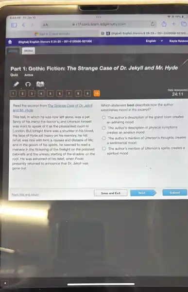 Part 1: Gothic Fiction:The Strange Case of Dr. Jekyll and Mr.Hyde
Quiz Active
Read the excerpt from The Strange Case of Dr.Jokyll
and Mr. Hyde.
This hall, in which he was now left alone, was a pet
fancy of his friend the doctor's; and Utterson himself
was wont to speak of it as the pleasantest room in
London. But tonight there was a shudder in his blood;
the face of Hyde sat heavy on his memory; he felt
(what was rare with him) a nausea and distaste of life;
and in the gloom of his spirits, he seemed to read a
menace in the flickering of the firelight on the polished
cabinets and the uneasy starting of the shadow on the
roof. He was ashamed of his relief, when Poole
presently returned to announce that Dr. Jekyll was
gone out.
Which statement best describes how the author
establishes mood in the excerpt?
The author's description of the grand room creates
an admiring mood.
The author's description of physical symptoms
creates an anxious mood.
The author's mention of Utterson's thoughts creates
a sentimental mood.
The author's mention of Ulterson's spirits creates a
spiritual mood.