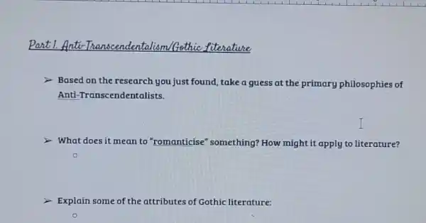 Part 1.Anti	Gethic fiterative
Based on the research you just found, take a guess at the primary philosophies of
Anti -Transcendentalists.
What does it mean to "romanticise "something? How might it apply to literature?
Explain some of the attributes of Gothic literature: