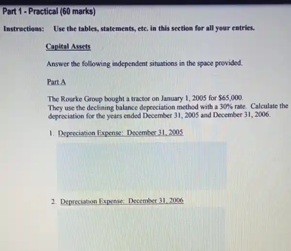 Part 1-Practical (60 marks)
Instructions:Use the tables, statements,etc. in this section for all your entries.
Capital Assets
Answer the following independent situations in the space provided.
Part A
The Rourke Group bought a tractor on January 1,2005 for 65,000
They use the declining balance depreciation method with a 30%  rate. Calculate the
depreciation for the years ended December 31, 2005 and December 31, 2006.
1. Depreciation Expense:December 31, 2005
2. Depreciation Expense December 31,2006