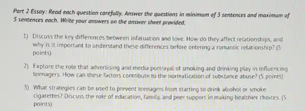 Part 2 Essay: Read each question carefully.Answer the questions in minimum of 3 sentences and maximum of
5 sentences each. Write your answers on the answer sheet provided.
1) Discuss the key differences between infatuation and love. How do they affect relationships, and
why is it important to understand these differences before entering a romantic relationship? (5
points)
2) Explore the role that advertising and media portrayal of smoking and drinking play in influencing
teenagers. How can these factors contribute to the normalization of substance abuse? (5 points)
3) What strategies can be used to prevent teenagers from starting to drink alcohol or smoke
cigarettes? Discuss the role of education, family and peer support in making healthier choices . (5
points)