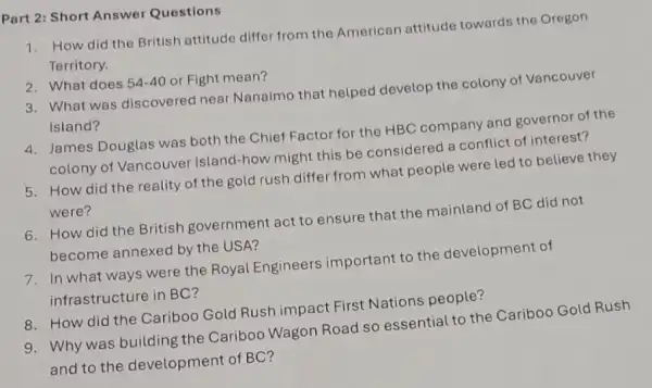 Part 2: Short Answer Questions
1. How did the British attitude differ from the American attitude towards the Oregon
Territory.
54-40 or Fight mean?
3. What was discoverec near Nanaimo that helped develop the colony of Vancouver
Island?
4. James Douglas was both the Chief Factor for the HBC company and governor of the
colony of Vancouver Island-how might this be considered a conflict of interest?
5. How did the reality of the gold rush differ from what people were led to believe they
were?
6. How did the British government act to ensure that the mainland of BC did not
become annexed by the USA?
7. In what ways were the Royal Engineers important to the development of
infrastructure in BC?
8. How did the Cariboo Gold Rush impact First Nations people?
9. Why was building the Cariboo Wagon Road so essential to the Cariboo Gold Rush
and to the development of BC?