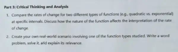 Part 3: Critical Thinking and Analysis
1. Compare the rates of change for two different types of functions (e.g., quadratic vs. exponential)
at specific intervals Discuss how the nature of the function affects the interpretation of the rate
of change.
2. Create your own real-world scenario involving one of the function types studied Write a word
problem, solve it, and explain its relevance.