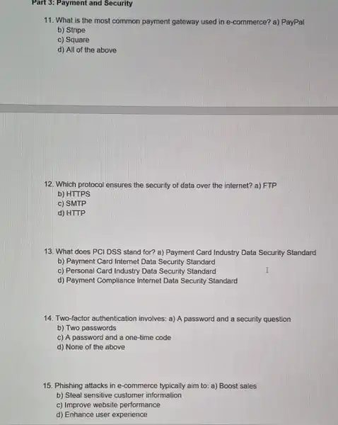 Part 3: Payment and Security
11. What is the most common payment gateway used in e-commerce? a) PayPal
b) Stripe
c) Square
d) All of the above
12. Which protocol ensures the security of data over the internet? a)FTP
b) HTTPS
c) SMTP
d) HTTP
13. What does PCl DSS stand for? a)Payment Card Industry Data Security Standard
b) Payment Card Internet Data Security Standard
c) Personal Card Industry Data Security Standard
d) Payment Compliance Internet Data Security Standard
14. Two-factor authentication involves: a) A password and a security question
b) Two passwords
c) A password and a one-time code
d) None of the above
15. Phishing attacks in e-commerce typically aim to: a) Boost sales
b) Steal sensitive customer information
c) Improve website performance
d) Enhance user experience