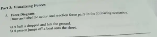 Part 3: Visualizing Forces
5. Force Diagram:
Draw and label the action and reaction force pairs in the following scenarios:
a) A ball is dropped and hits the ground.
b) A person jumps off a boat onto the shore.