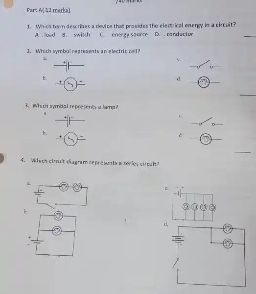 Part A(13 marks)
140 marks
1. Which term describes a device that provides the electrical energy in a circuit?
A.load B. switch C. energy source
D. conductor
2. Which symbol represents an electric cell?
a.
C.
b.
d.
3. Which symbol represents a lamp?
a.
C.
b.
d.
4. Which circuit diagram represents a series circuit?
a.
C.
b.
d.