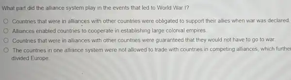 What part did the alliance system play in the events that led to World War I?
Countries that were in alliances with other countries were obligated to support their allies when war was declared.
Alliances enabled countries to cooperate in establishing large colonial empires
Countries that were in alliances with other countries were guaranteed that they would not have to go to war.
The countries in one alliance system were not allowed to trade with countries in competing alliances, which furthe
divided Europe.