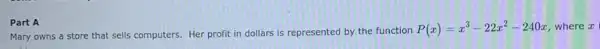 Part A
Mary owns a store that sells computers. Her profit in dollars is represented by the function
P(x)=x^3-22x^2-240x where x