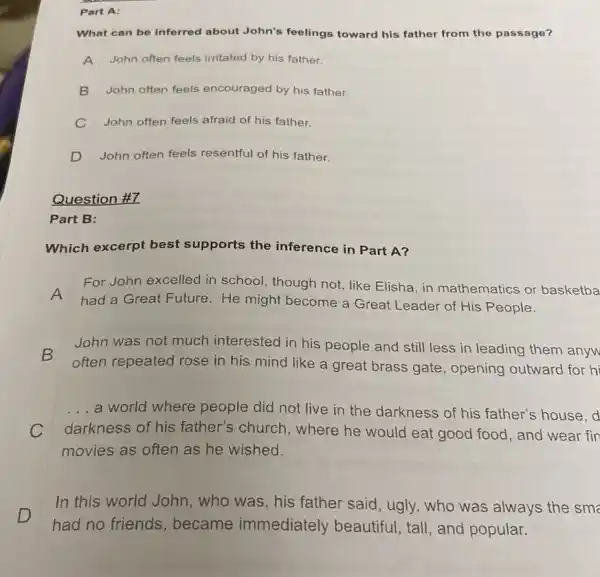 Part A:
What can be inferred about John's feelings toward his father from the passage?
A John often feels irritated by his father.
B John often feels encouraged by his father.
C John often feels afraid of his father.
D John often feels resentful of his father.
Question #7
Part B:
Which excerpt best supports the inference in Part A?
A
had a Great Future He might become a Great Leader of His People.
For John excelled in school, though not, like Elisha, in mathematics or basketba
John was not much interested in his people and still less in leading them anyw
often repeated rose in his mind like a great brass gate , opening outward for hi
__ a world where people did not live in the darkness of his father's house. d
darkness of his father's church , where he would eat good food, and wear fin
movies as often as he wished.
D
In this world John , who was, his father said, ugly, who was always the sme
had no friends , became immediately beautiful, tall, and popular.