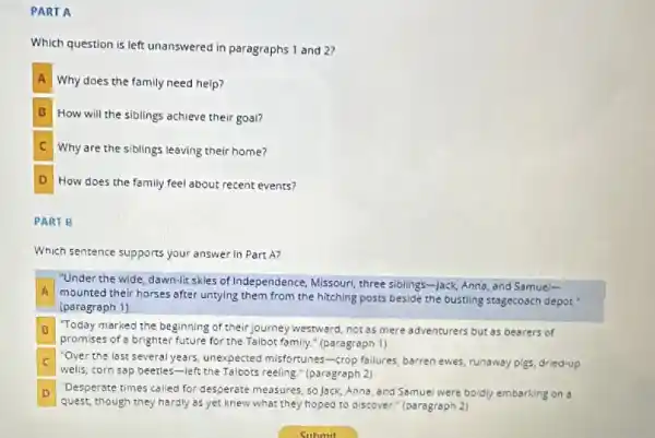 PART A
Which question is left unanswered in paragraphs 1 and 27
A Why does the family need help?
B How will the siblings achieve their goal?
C Why are the siblings leaving their home?
D How does the family feel about recent events?
PART B
Which sentence supports your answer in Part A?
"Under the wide, dawn -lit skles of Independence Missouri, three siblings-Jack Anna, and Samuel-
A mounted their horses after untying them from the hitching posts beside the bustling stagecoach depot
(paragraph 1)
B Today marked the beginning of theirjourney westward, not as mere adventurers but as bearers of
promises of a brighter future for the Talbot family." (paragraph 1)
C
walls, corn sap beecles-left the Talbots reeling " (paragraph 2)
"Over the last several years unexpected misfortunes-crop failures, barren ewes, runaway pigs, dried-up
D
quest, though they hardly as yet knew what they hoped to discover.(paragraph 2)
Desperste times called for desperate measures, so Jack Anna, and Samuel were boidly embarking on a D