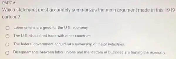 PART A
Which statement most accurately summarizes the main argument made in this 1919
cartoon?
Labor unions are good for the U.S. economy
The U.S. should not trade with other countries
The federal government should take ownership of major industries
Disagreements between labor unions and the leaders of business are hurting the economy