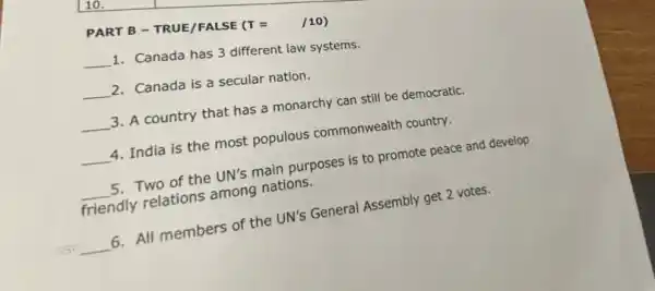 PART B - TRUE/FALSE (T =
(T= /10)
__
1. Canada has 3 different law systems.
__ 2. Canada is a secular nation.
__ 3. A country that has a monarchy can still be democratic.
__ 4. India is the most populous commonwealth country.
__ 5. Two of the UN's main purposes is to promote peace and develop
friendly relations among nations.
__
6. All members of the UN's General Assembly get 2 votes.