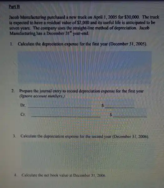 Part B
Jacob Manufacturing purchased a new truck on April 1,2005 for 30,000 The truck
is expected to have a residual value of 2,000 and its useful life is anticipated to be
seven years. The company uses the straight-line method of depreciation Jacob
Manufacturing has a December 31^st year-end.
1. Calculate the depreciation expense for the first year (December 31, 2005).
2. Prepare the journal entry to record depreciation expense for the first year
(Ignore account numbers.)
__
__
__
__
3. Calculate the depreciation expense for the second year (December 31, 2006).
4.Calculate the net book value at December 312006.