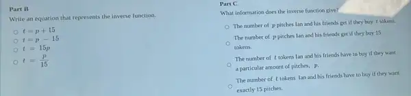 Part B
Write an equation that represents the inverse function.
t=p+15
t=p-15
t=15p
t=(p)/(15)
Part C
What information does the inverse function give?
The number of p pitches Ian and his friends get if they buy t tokens.
The number of p pitches Ian and his friends get if they buy 15
tokens.
The number of t tokens lan and his friends have to buy if they want
a particular amount of pitches, p.
The number of t tokens Ian and his friends have to buy if they want
exactly 15 pitches.