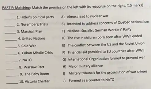 PART F: Matching: Match the premise on the left with its response on the right. (10 marks)
__ 1. Hitler's political party
__ 2. Nuremberg Trials
__ 3. Marshall Plan
__ 4. United Nations
__ 5. Cold War
__ 6. Cuban Missile Crisis
__ 7. NATO
__ 8. Warsaw Pact
__ 9. The Baby Boom
__ 10. Victoria Charter
A) Almost lead to nuclear war
B) Intended to address concerns of Quebec nationalism
C) National Socialist German Workers' Party
D) The rise in children born soon after WWII ended
E) The conflict between the US and the Soviet Union
F) Financial aid provided to EU countries after wwll
G) International Organization formed to prevent war
H) Major military alliance
I) Military tribunals for the prosecution of war crimes
J) Formed as a counter to NATO