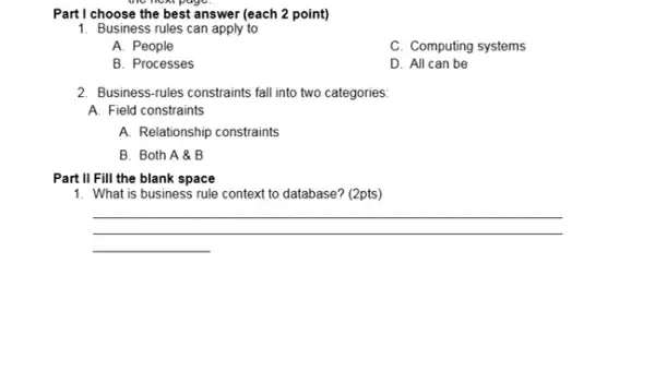 Part I choose the best answer (each 2 point)
1. Business rules can apply to
A. People
C. Computing systems
B. Processes
D. All can be
2. Business-rules constraints fall into two categories:
A. Field constraints
A. Relationship constraints
B. Both A &B
Part II Fill the blank space
1. What is business rule context to database?(2pts)
__