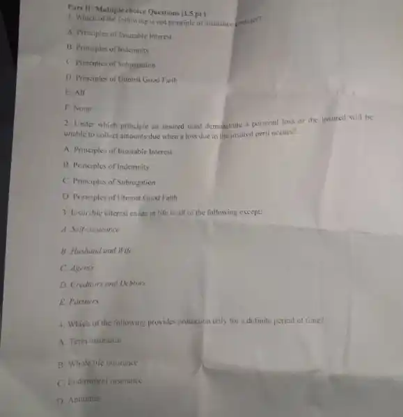 Part II: Multiple choice Questions (1.5 pt)
1. Which of the following is not principle of insurance gontract?
A. Principles of Insurable Interest
B. Principles of Indemnity
C. Principles of Subrogation
D. Principles of Uimost Good Faith
E. All
F. None
2. Under which principle an insured must demonstrate a personal loss or the insured will be
unable to collect amounts due when a loss due to the insured peril occurs?
A. Principles of Insurable Interest
B. Principles of Indemnity
C. Principles of Subrogation
D. Principles of Utmost Good Faith
3. Insurable interest exists in life in all of the following except;
A. Self-insurance
B. Husband and Wife
C. Agents
D. Creditors and Debtors
E. Partners.
4. Which of the following provides protection only for a definite period of time?
A. Term insurance
B. Whole life insurance
C. Endowment insurance
D. Annuities