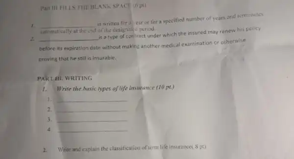 Part III FILLS THE BLANK SPACE (6 pt)
1. __
is written for a ear or for a specified number of years and terminates
automatically at the end of the designated period.
2. __
is a type of contract under which the insured may renew his policy
before its expiration date without making another medical examination or otherwise
proving that he still is insurable.
PART HI. WRITING
1.Write the basic types of life insurance (10 pt.)
1. __
2. __
3. __
4. __
2. Write and explain the classification of term life insurance(8 pt)