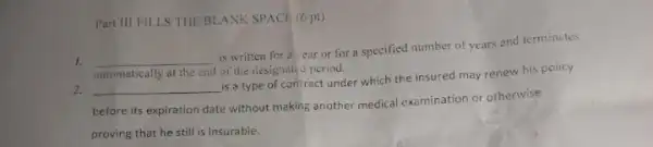 Part III FILLS THE BLANK SPACE (6 pt)
1. __
is written for a ear or for a specified number of years and terminates
automatically at the end of the designated period.
2. __
is a type of contract under which the insured may renew his policy
before its expiration date without making another medical examination or otherwise
proving that he still is insurable.