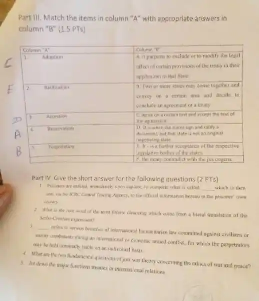 Part III. Match the items in column " A " with appropriate answers in column " B " (1.5 PTS)
Part IV. Give the short answer for the following questions (2 PTS)
1. Prisoners are entitled, immediately upon capture, to complete what is called which is then sent, via the IORC Central Tracing Agency, to the official information bureau in the prisoner' own country.
2. What is the root word of the term Ethnic cleansing which come from a literal translation of the Serbo-Cnctian expression?
3. refers to serious breaches of international humanitarian law committed against civilians or enemy combatants during an international or domestic armed conflict, for which the perpetrators may be held criminally liable on an individual basis.
4 What are the two fundamental questions of just war theory concerning the ethics of war and peace?
5. Jot down the major functions treaties in international relations.