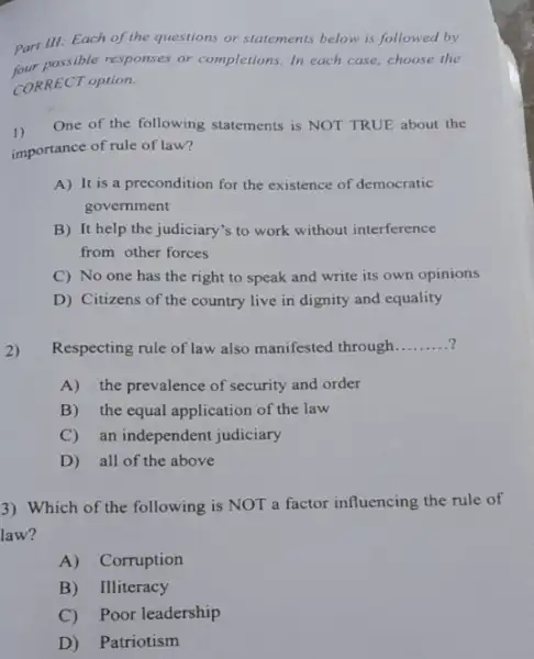 Part III: Each of the questions or statements below is followed by
four possible responses or completions. In each case,choose the
CORRECT option.
1)
One of the following statements is NOT TRUE about the
importance of rule of law?
A) It is a precondition for the existence of democratic
government
B) It help the judiciary's to work without interference
from other forces
C) No one has the right to speak and write its own opinions
D) Citizens of the country live in dignity and equality
2)
Respecting rule of law also manifested through __
A) the prevalence of security and order
B) the equal application of the law
C) an independent judiciary
D) all of the above
3) Which of the following is NOT a factor influencing the rule of
law?
A) Corruption
B) Illiteracy
C) Poor leadership
D) Patriotism